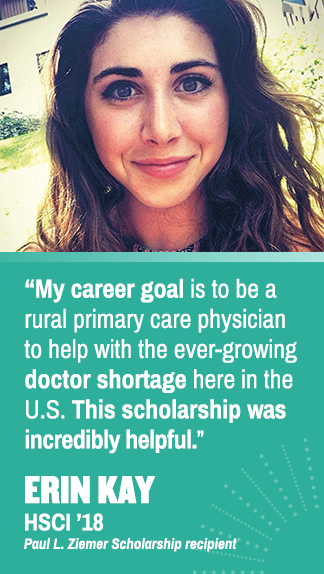 My career goal is to be a rural primary care physician to help with the ever-growing doctor shortage here in the U.S. This scholarship was incredibly helpful. Erin Kay (HSCI '18), Paul L. Ziemer Scholarship recipient