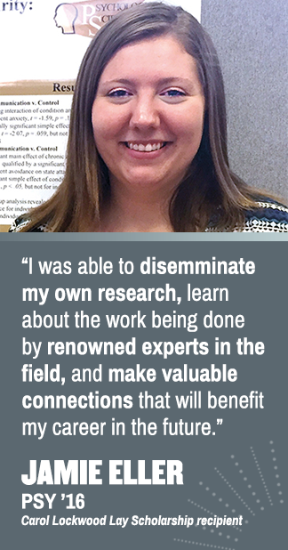 I was able to disseminate my own research, learn about the work being done by renowned experts in the field, and make valuable connections that will benefit my career in the future. Jamie Eller (PSY '16), Carol Lockwood Lay Scholarship recipient