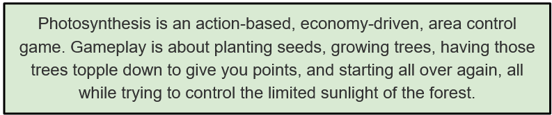  Photosynthesis is an action-based, economy-driven, area control game. Gameplay is about planting seeds, growing trees, having those trees topple down to give you points, and starting all over again, all while trying to control the limited sunlight of the forest.